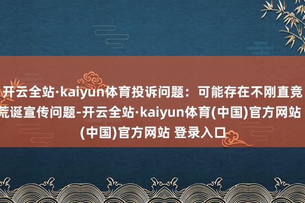 开云全站·kaiyun体育投诉问题：可能存在不刚直竞争->荒诞宣传问题-开云全站·kaiyun体育(中国)官方网站 登录入口