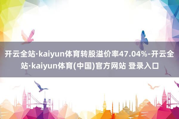 开云全站·kaiyun体育转股溢价率47.04%-开云全站·kaiyun体育(中国)官方网站 登录入口
