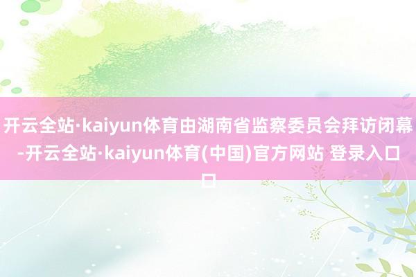 开云全站·kaiyun体育由湖南省监察委员会拜访闭幕-开云全站·kaiyun体育(中国)官方网站 登录入口