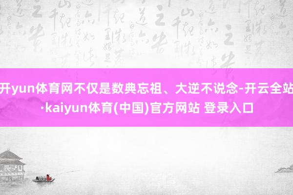 开yun体育网不仅是数典忘祖、大逆不说念-开云全站·kaiyun体育(中国)官方网站 登录入口