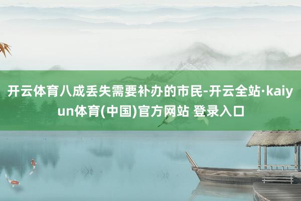开云体育八成丢失需要补办的市民-开云全站·kaiyun体育(中国)官方网站 登录入口