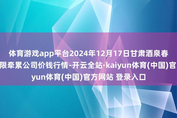 体育游戏app平台2024年12月17日甘肃酒泉春光农居品阛阓有限牵累公司价钱行情-开云全站·kaiyun体育(中国)官方网站 登录入口