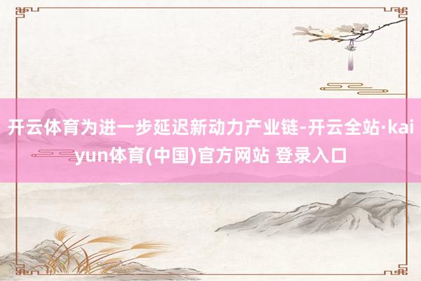 开云体育为进一步延迟新动力产业链-开云全站·kaiyun体育(中国)官方网站 登录入口