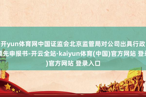 开yun体育网中国证监会北京监管局对公司出具行政处罚预先申报书-开云全站·kaiyun体育(中国)官方网站 登录入口