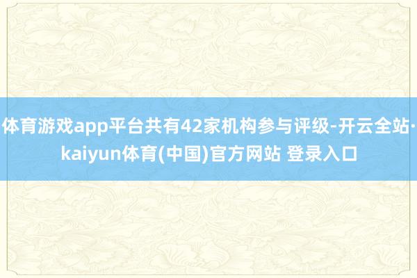体育游戏app平台共有42家机构参与评级-开云全站·kaiyun体育(中国)官方网站 登录入口