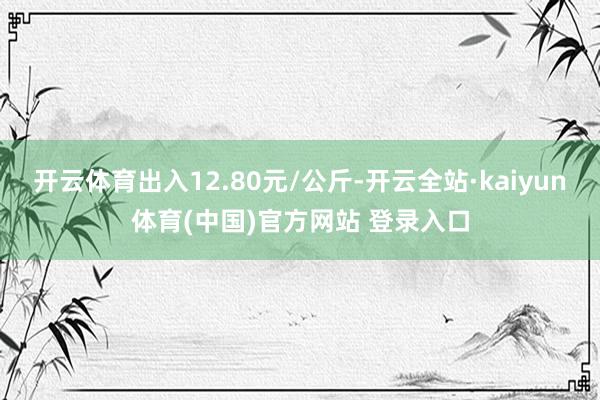 开云体育出入12.80元/公斤-开云全站·kaiyun体育(中国)官方网站 登录入口
