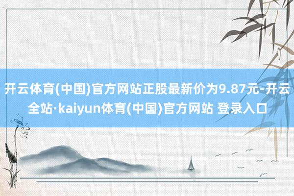 开云体育(中国)官方网站正股最新价为9.87元-开云全站·kaiyun体育(中国)官方网站 登录入口