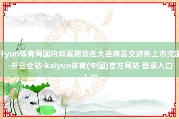 开yun体育网国内鸡蛋期货在大连商品交游所上市交游-开云全站·kaiyun体育(中国)官方网站 登录入口