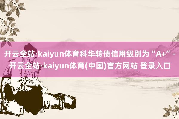 开云全站·kaiyun体育科华转债信用级别为“A+”-开云全站·kaiyun体育(中国)官方网站 登录入口