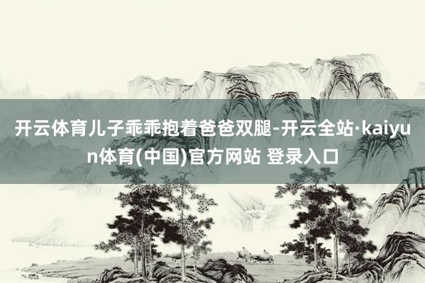 开云体育儿子乖乖抱着爸爸双腿-开云全站·kaiyun体育(中国)官方网站 登录入口
