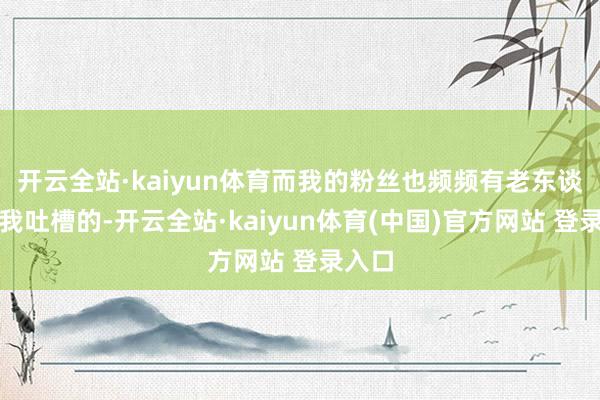 开云全站·kaiyun体育而我的粉丝也频频有老东谈主跟我吐槽的-开云全站·kaiyun体育(中国)官方网站 登录入口