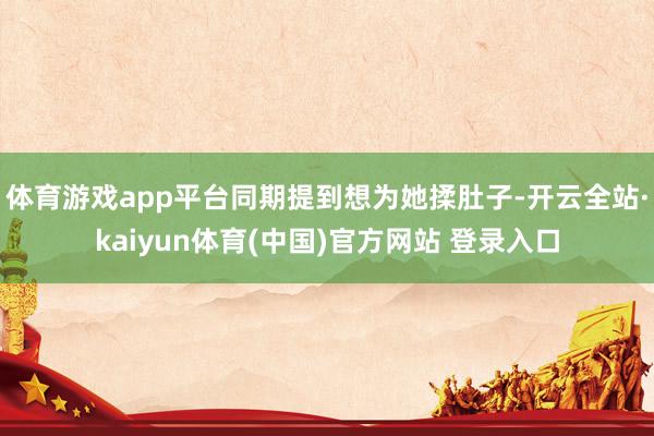 体育游戏app平台同期提到想为她揉肚子-开云全站·kaiyun体育(中国)官方网站 登录入口