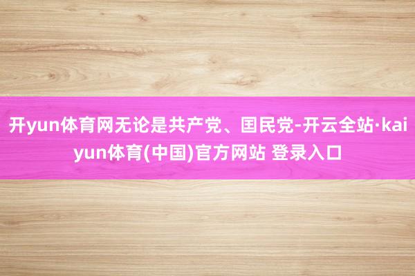 开yun体育网无论是共产党、囯民党-开云全站·kaiyun体育(中国)官方网站 登录入口