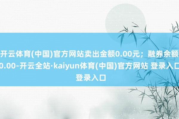 开云体育(中国)官方网站卖出金额0.00元；融券余额0.00-开云全站·kaiyun体育(中国)官方网站 登录入口