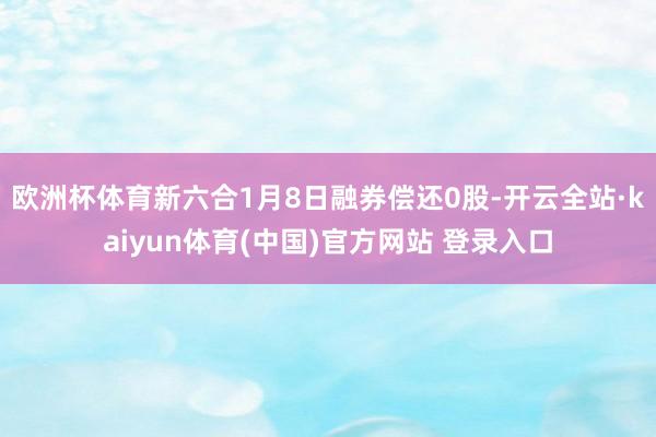 欧洲杯体育新六合1月8日融券偿还0股-开云全站·kaiyun体育(中国)官方网站 登录入口