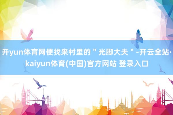 开yun体育网便找来村里的＂光脚大夫＂-开云全站·kaiyun体育(中国)官方网站 登录入口