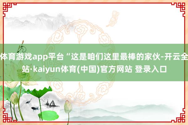 体育游戏app平台“这是咱们这里最棒的家伙-开云全站·kaiyun体育(中国)官方网站 登录入口