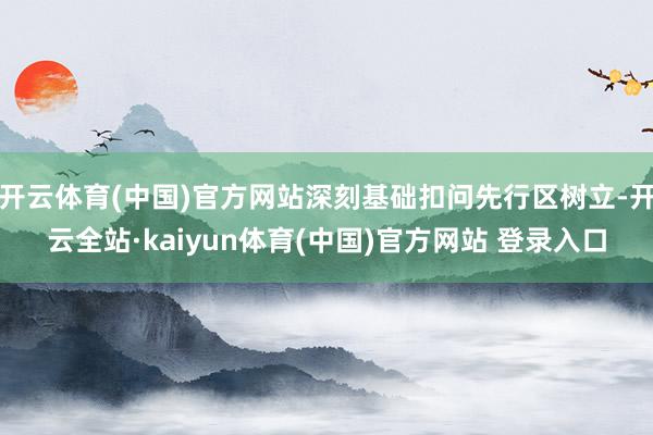 开云体育(中国)官方网站深刻基础扣问先行区树立-开云全站·kaiyun体育(中国)官方网站 登录入口