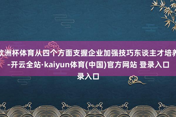 欧洲杯体育从四个方面支握企业加强技巧东谈主才培养-开云全站·kaiyun体育(中国)官方网站 登录入口