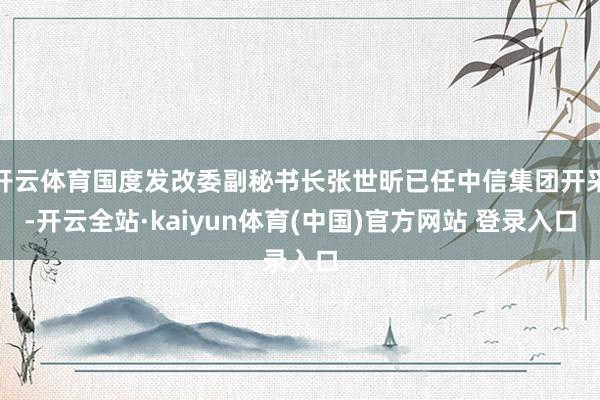 开云体育国度发改委副秘书长张世昕已任中信集团开采-开云全站·kaiyun体育(中国)官方网站 登录入口