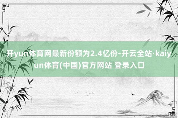 开yun体育网最新份额为2.4亿份-开云全站·kaiyun体育(中国)官方网站 登录入口