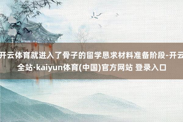 开云体育就进入了骨子的留学恳求材料准备阶段-开云全站·kaiyun体育(中国)官方网站 登录入口