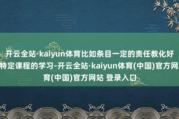 开云全站·kaiyun体育比如条目一定的责任教化好像通过某些特定课程的学习-开云全站·kaiyun体育(中国)官方网站 登录入口