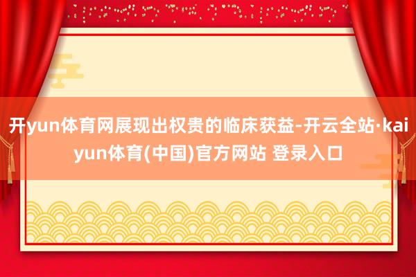 开yun体育网展现出权贵的临床获益-开云全站·kaiyun体育(中国)官方网站 登录入口