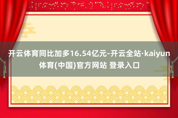 开云体育同比加多16.54亿元-开云全站·kaiyun体育(中国)官方网站 登录入口