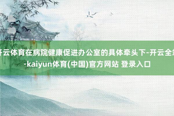 开云体育在病院健康促进办公室的具体牵头下-开云全站·kaiyun体育(中国)官方网站 登录入口