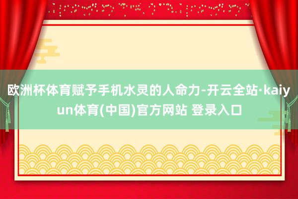 欧洲杯体育赋予手机水灵的人命力-开云全站·kaiyun体育(中国)官方网站 登录入口