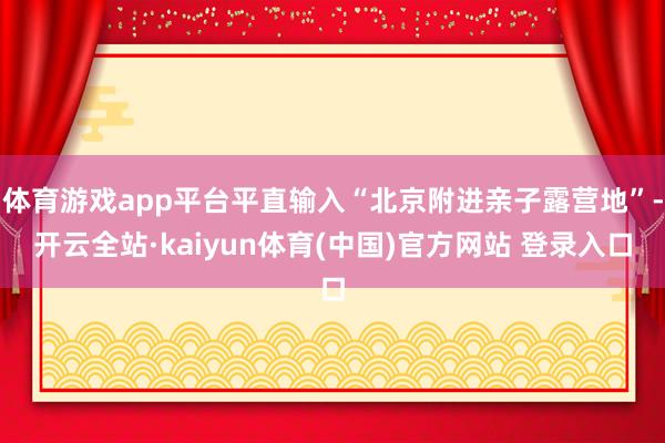 体育游戏app平台平直输入“北京附进亲子露营地”-开云全站·kaiyun体育(中国)官方网站 登录入口