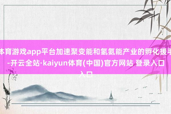 体育游戏app平台加速聚变能和氢氨能产业的孵化援手-开云全站·kaiyun体育(中国)官方网站 登录入口