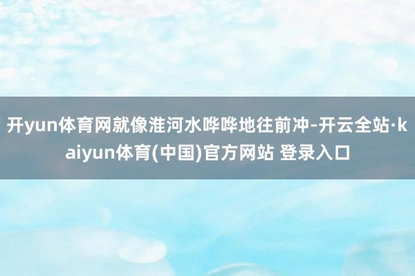 开yun体育网就像淮河水哗哗地往前冲-开云全站·kaiyun体育(中国)官方网站 登录入口