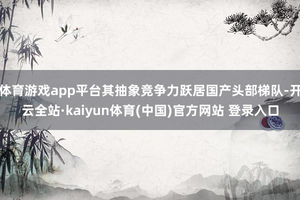 体育游戏app平台其抽象竞争力跃居国产头部梯队-开云全站·kaiyun体育(中国)官方网站 登录入口
