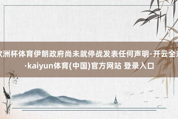 欧洲杯体育伊朗政府尚未就停战发表任何声明-开云全站·kaiyun体育(中国)官方网站 登录入口