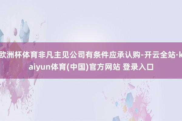 欧洲杯体育非凡主见公司有条件应承认购-开云全站·kaiyun体育(中国)官方网站 登录入口