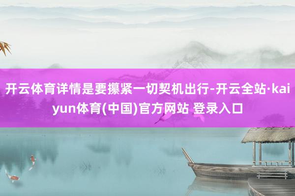 开云体育详情是要攥紧一切契机出行-开云全站·kaiyun体育(中国)官方网站 登录入口