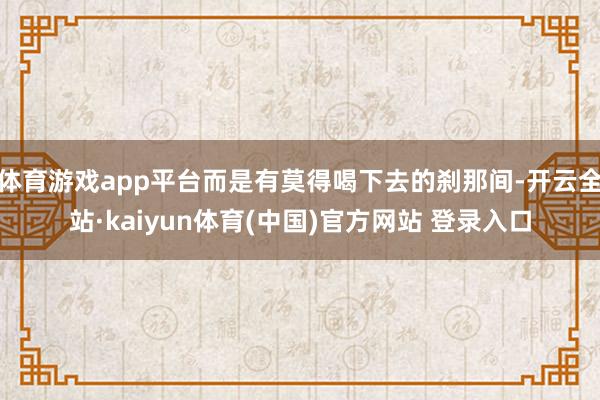 体育游戏app平台而是有莫得喝下去的刹那间-开云全站·kaiyun体育(中国)官方网站 登录入口