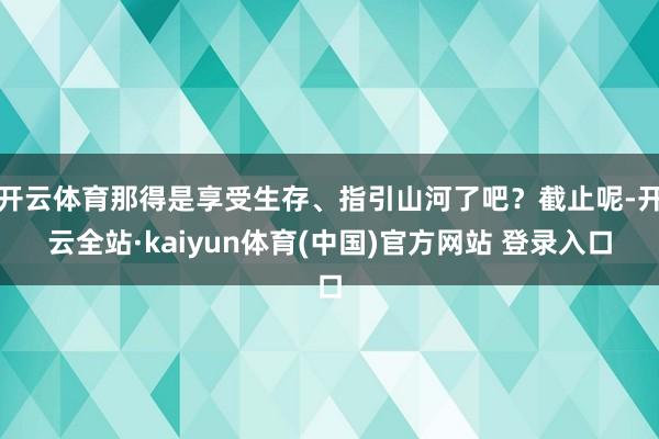 开云体育那得是享受生存、指引山河了吧？截止呢-开云全站·kaiyun体育(中国)官方网站 登录入口