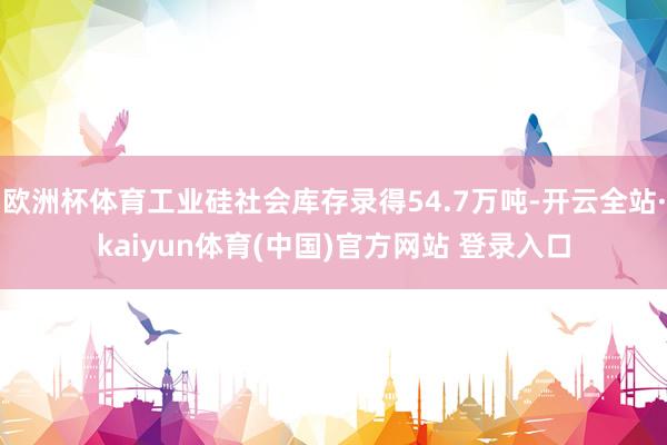 欧洲杯体育工业硅社会库存录得54.7万吨-开云全站·kaiyun体育(中国)官方网站 登录入口