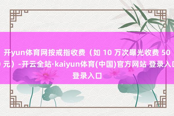 开yun体育网按戒指收费（如 10 万次曝光收费 500 元）-开云全站·kaiyun体育(中国)官方网站 登录入口