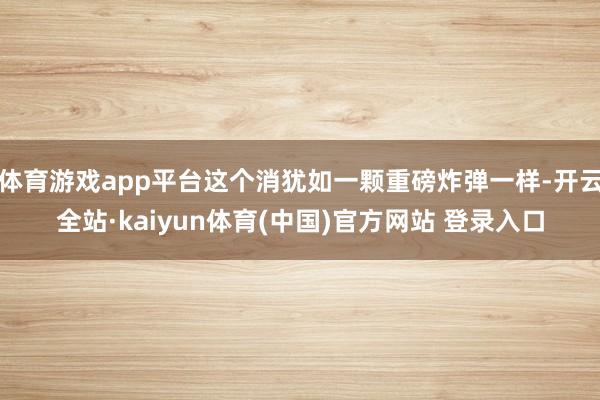 体育游戏app平台这个消犹如一颗重磅炸弹一样-开云全站·kaiyun体育(中国)官方网站 登录入口