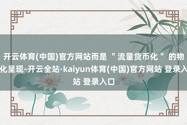 开云体育(中国)官方网站而是 ＂流量货币化＂ 的物资化呈现-开云全站·kaiyun体育(中国)官方网站 登录入口