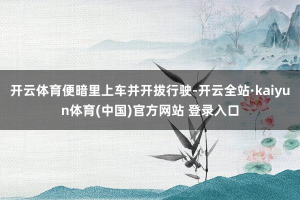开云体育便暗里上车并开拔行驶-开云全站·kaiyun体育(中国)官方网站 登录入口