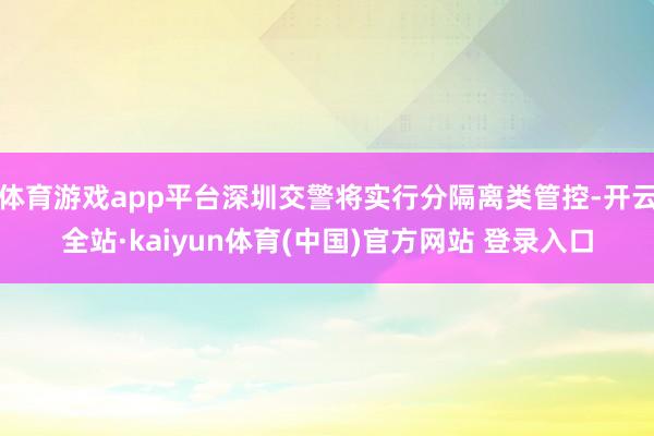 体育游戏app平台深圳交警将实行分隔离类管控-开云全站·kaiyun体育(中国)官方网站 登录入口