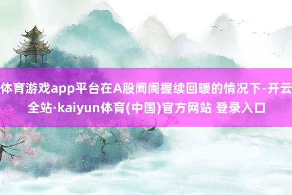 体育游戏app平台在A股阛阓握续回暖的情况下-开云全站·kaiyun体育(中国)官方网站 登录入口