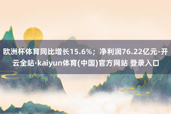 欧洲杯体育同比增长15.6%；净利润76.22亿元-开云全站·kaiyun体育(中国)官方网站 登录入口