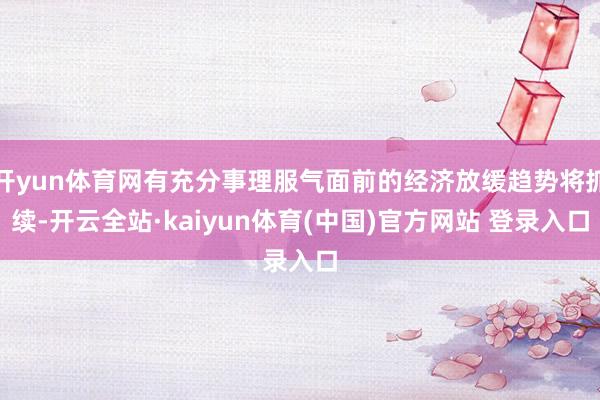 开yun体育网有充分事理服气面前的经济放缓趋势将抓续-开云全站·kaiyun体育(中国)官方网站 登录入口