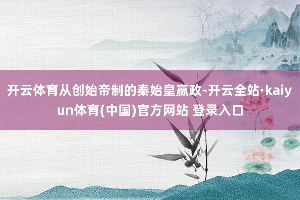 开云体育从创始帝制的秦始皇嬴政-开云全站·kaiyun体育(中国)官方网站 登录入口